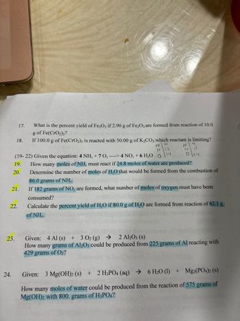 ### Educational Chemistry Problems

#### Question 17
What is the percent yield of Fe₂O₃ if 2.90 g of Fe₂O₃ are formed from the reaction of 10.0 g of Fe(CrO₂)₂?

#### Question 18
If 100.0 g of Fe(CrO₂)₂ is reacted with 50.00 g of K₂CO₃, which reactant is limiting?

---

(19-22) **Given the equation**: 
\[ 4 \text{NH}_3 + 7 \text{O}_2 \rightarrow 4 \text{NO}_2 + 6 \text{H}_2\text{O} \]

#### Question 19
How many moles of NH₃ must react if 24.8 moles of water are produced?

#### Question 20
Determine the number of moles of H₂O that would be formed from the combustion of 86.0 grams of NH₃.

#### Question 21
If 182 grams of NO₂ are formed, what number of moles of oxygen must have been consumed?

#### Question 22
Calculate the percent yield of H₂O if 80.0 g of H₂O are formed from the reaction of 62.1 g of NH₃.

---

#### Question 23
**Given**: 
\[ 4 \text{Al} (s) + 3 \text{O}_2 (g) \rightarrow 2 \text{Al}_2\text{O}_3 (s) \]

How many grams of Al₂O₃ could be produced from 225 grams of Al reacting with 429 grams of O₂?

#### Question 24
**Given**: 
\[ 3 \text{Mg(OH)}_2 (s) + 2 \text{H}_3\text{PO}_4 (aq) \rightarrow 6 \text{H}_2\text{O} (l) + \text{Mg}_3(\text{PO}_4)_2 (s) \]

How many moles of water could be produced from the reaction of 575 grams of Mg(OH)₂ with 800 grams of H₃PO₄?