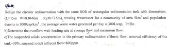 D)
Design the circular sedimentation with the same SOR of rectangular sedimentation tank with dimensions
(L-15m W=8.8446m depth=3.5m), treating wastewater for a community of area 5km² and population
density is 5000cap/km², the average waste water generated per day is 300L/cap, T=2hr.
b)Determine the overflow weir loading rate at average flow and maximum flow.
c)The suspended solids concentration in the primary sedimentation effluent flow, removal efficiency of the
tank 30%, suspend solids influent flow=800ppm.