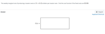 The weekly marginal cost of producing x toaster ovens is 31 + 0.12x dollars per toaster oven. Find the cost function if the fixed costs are $2100.
Answer
C(x) =
=
Keypad
Keyboard Shortcuts