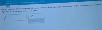 STATES OF MATTER
Using heat of fusion or vaporization to find the heat needed to.
Calculate the amount of heat needed to melt 165. g of solid methanol (CH,OH) and bring it to a temperature of -95.2 °C. Round your answer to 3 significant
digits. Also, be sure your answer contains a unit symbol.
A
0
X