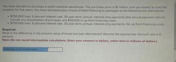 You have decided to purchase a small industrial warehouse. The purchase price is $1 million, and you expect to hold the
property for five years. You have narrowed your choice of debt financing to packages to the following two alternatives:
0
$700,000 loan, 6 percent interest rate, 30-year term, annual, interest-only payments (the annual payment will not
include any amortization of principal), and $50,000 in up-front financing costs.
$750,000 loan, 6 percent interest rate, 30-year term, annual, interest-only payments. No up-front financing costs.
Required:
What is the difference in the present value of these two loan alternatives? Assume the appropriate discount rate is 6
percent.
Note: Do not round intermediate calculations. Enter your answers in dollars, rather than in millions of dollars.)
Difference in the present value