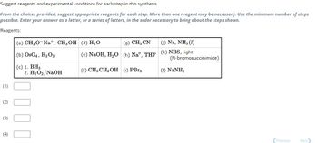 Suggest reagents and experimental conditions for each step in this synthesis.
From the choices provided, suggest appropriate reagents for each step. More than one reagent may be necessary. Use the minimum number of steps
possible. Enter your answer as a letter, or a series of letters, in the order necessary to bring about the steps shown.
Reagents:
(1)
(2)
(3)
(4)
(a) CH3O Na+, CH3OH (d) H₂O
(b) OsO4, H₂O2
(c) 1. BH3
2. H₂O2/NaOH
(e) NaOH, H₂O
(f) CH3 CH₂ OH
(9) CH3 CN
(j) Na, NH3 (1)
(h) Naº, THF (k) NBS, light
(1) PBr3
(N-bromosuccinimide)
(l) NaNH,
Previous
Next