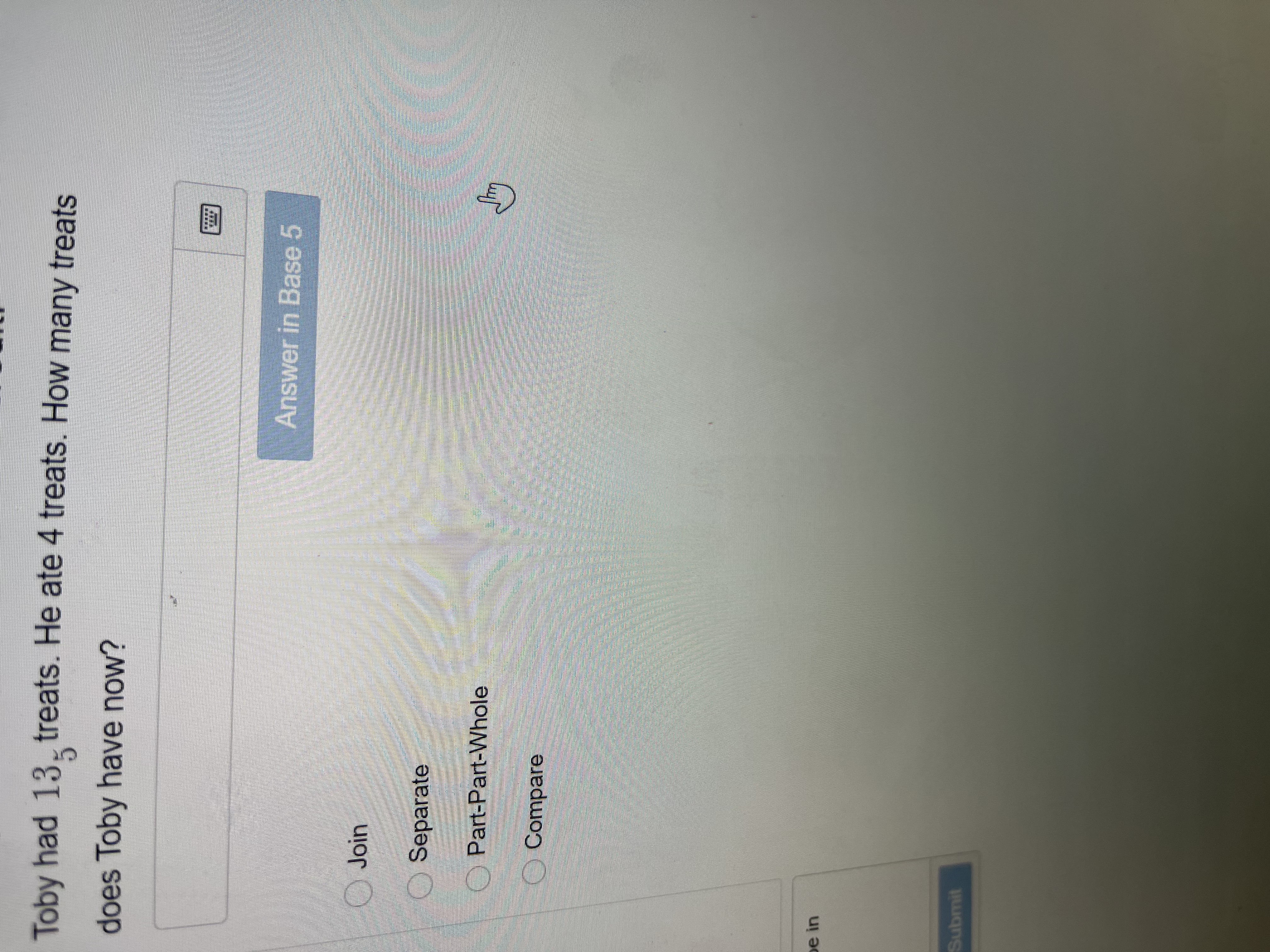 Toby had 13- treats. He ate 4 treats. How many treats
does Toby have now?
Answer in Base 5
Join
Separate
O Part-Part-Whole
O Compare
pe in
Submit
