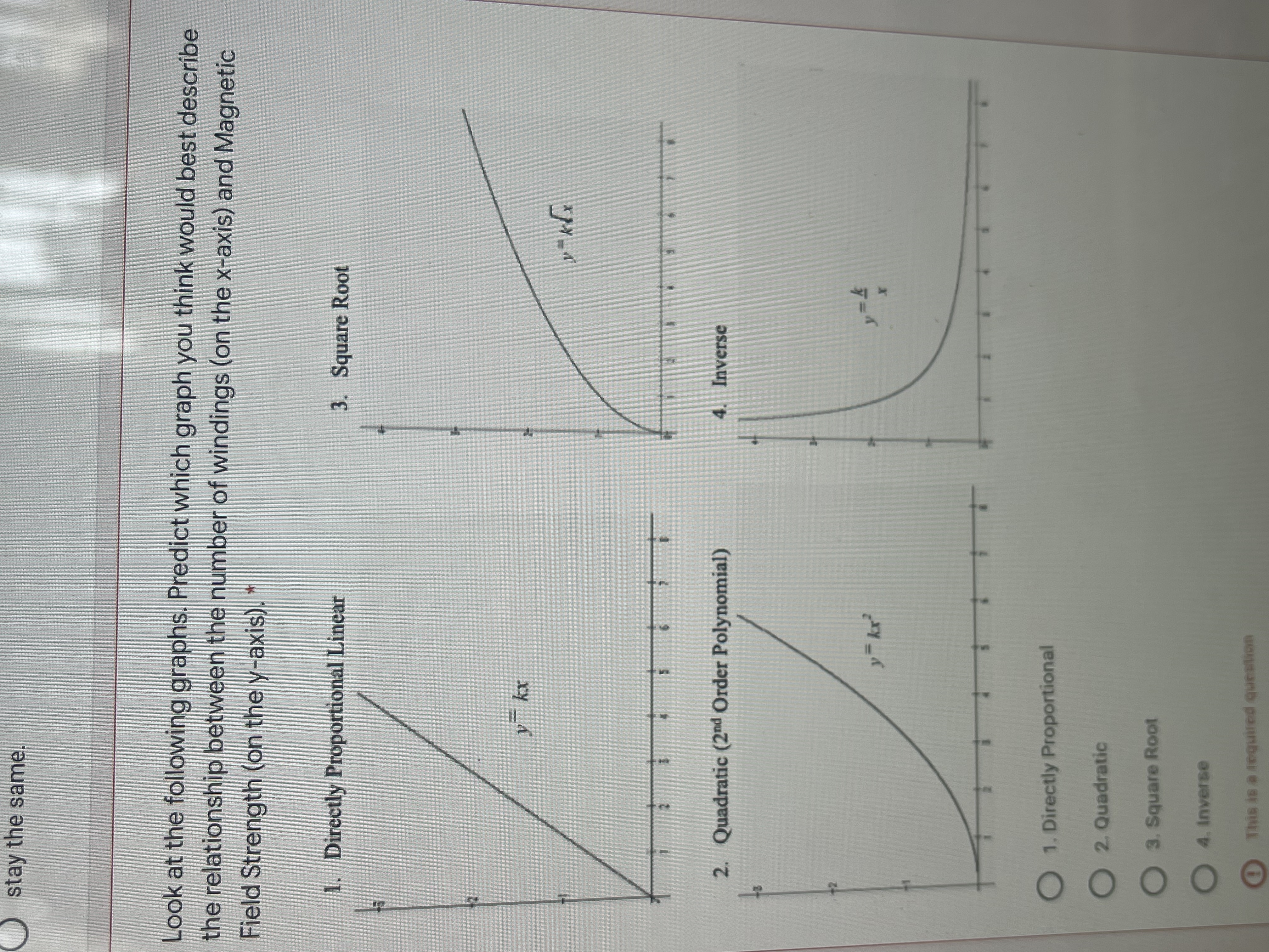 DO OC
stay the same.
Look at the following graphs. Predict which graph you think would best describe
the relationship between the number of windings (on the x-axis) and Magnetic
Field Strength (on the y-axis).*
1. Directly Proportional Linear
3. Square Root
2. Quadratic (2nd Order Polynomial)
4. Inverse
y kr
O1. Directly Proportional
O2. Quadratic
3. Square Root
O4. Inverse
This is a required question
