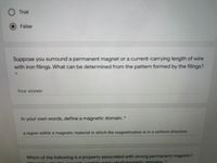 True
False
Suppose you surround a permanent magnet or a current-carrying length of wire
with iron filings. What can be determined from the pattern formed by the filings?
Your answer
In your own words, define a magnetic domain. *
a region within a magnetic material in which the magnetization is in a uniform direction.
Which of the following is a property associated with strong permanent magnets?
Tcontain many small magnetic domains. *
