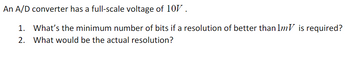 An A/D converter has a full-scale voltage of 10V.
1. What's the minimum number of bits if a resolution of better than 1mV is required?
2. What would be the actual resolution?