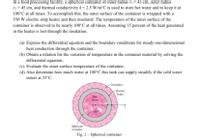 In a food processing facility, a spherical container of inner radius ri = 43 cm, outer radius
r2 = 45 cm, and thermal conductivity k= 2.5 W/m°C is used to store hot water and to keep it at
100°C at all times. To accomplish this, the outer surface of the container is wrapped with a
550 W electric strip heater and then insulated. The temperature of the inner surface of the
container is observed to be nearly 100°C at all times. Assuming 15 percent of the heat generated
in the heater is lost through the insulation.
(a) Express the differential equation and the boundary conditions for steady one-dimensional
heat conduction through the container,
(b) Obtain a relation for the variation of temperature in the container material by solving the
differential equation,
(c) Evaluate the outer surface temperature of the container,
(d) Also determine how much water at 100°C this tank can supply steadily if the cold water
enters at 35°C.
-Insulation
- Electric
heater
Ho
water
Spherical
container
Fig. 2 – Spherical container
