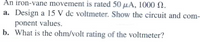 An iron-vane movement is rated 50 µA, 1000 N.
a. Design a 15 V dc voltmeter. Show the circuit and com-
ponent values.
b. What is the ohm/volt rating of the voltmeter?
