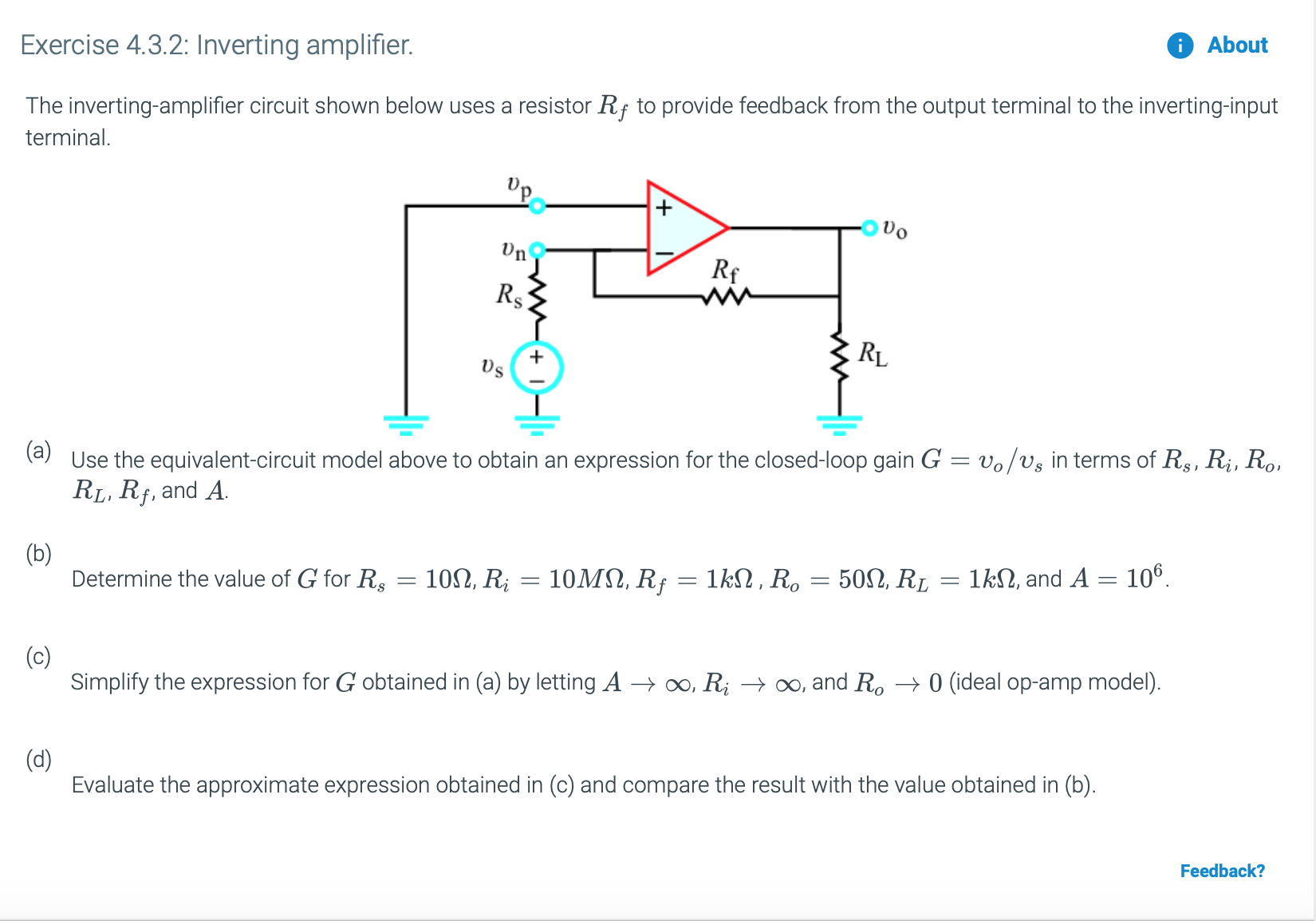 Exercise 4.3.2: Inverting amplifier.
About
The inverting-amplifier circuit shown below uses a resistor Rf to provide feedback from the output terminal to the inverting-input
terminal
'p
Un
Rs
+
(aUse the equivalent-circuit model above to obtain an expression for the closed-loop gain G
RLI Rf, and A
vo/vs in terms of R, Ri, Ro,
(b)
Determine the value of G for R
106
10MΩ Rf 1kΩ, R,-50Ω, R,
10Ω, R
1k, and A
(c)
Simplify the expression for G obtained in (a) by letting A o0, Ri >oo, and Ro -->0 (ideal op-amp model)
(d)
Evaluate the approximate expression obtained in (c) and compare the result with the value obtained in (b)
Feedback?

