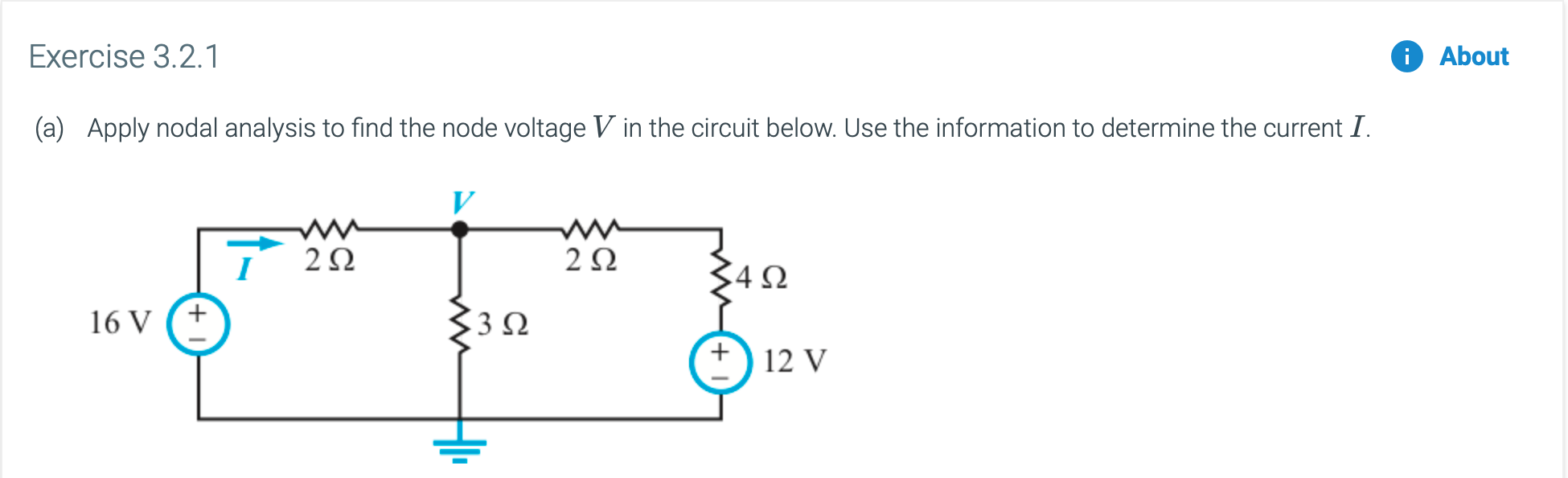 Exercise 3.2.1
About
Apply nodal analysis to find the node voltage V in the circuit below. Use the information to determine the current I.
(a)
w-
2Ω
2Ω
4Ω
3Ω
16 V
12 V
