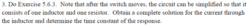 3. Do Exercise 5.6.3. Note that after the switch moves, the circuit can be simplified so that it
consists of one inductor and one resistor. Obtain a complete solution for the current through
the inductor and determine the time constant of the response
