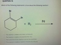 QUESTION 10
Which of the following statements is true about the following reaction?
Br
Br
Pd
H2
+
O The reaction creates one meso compound.
The reaction creates one enantiomer only.
O The outcome of the reaction cannot be predicted.
The reaction creates a racemic mixture of products.
