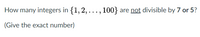 How many integers in {1,2, ...,
100} are not divisible by 7 or 5?
(Give the exact number)
