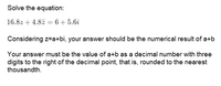 Solve the equation:
16.8z + 4.8z = 6 + 5.6i
Considering z-a+bi, your answer should be the numerical result of a+b
Your answer must be the value of a+b as a decimal number with three
digits to the right of the decimal point, that is, rounded to the nearest
thousandth.
