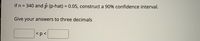 If n = 340 and p (p-hat) = 0.05, construct a 90% confidence interval.
%3D
Give your answers to three decimals
