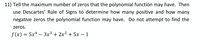 **Problem 11:**

Determine the maximum number of zeros for the given polynomial function. Then, use Descartes' Rule of Signs to determine the possible number of positive and negative zeros the polynomial function may have. You do not need to find the actual zeros.

Given Polynomial:  
\[ f(x) = 5x^4 - 3x^3 + 2x^2 + 5x - 1 \]