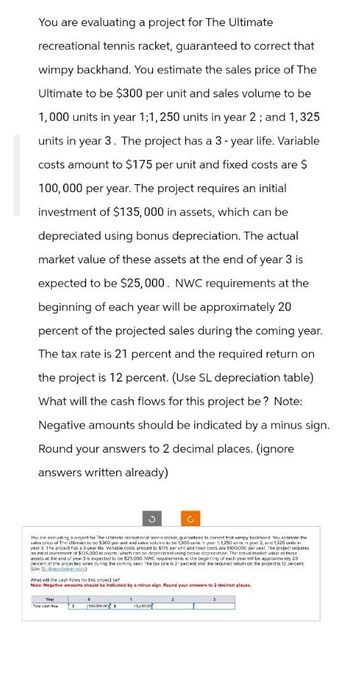 You are evaluating a project for The Ultimate
recreational tennis racket, guaranteed to correct that
wimpy backhand. You estimate the sales price of The
Ultimate to be $300 per unit and sales volume to be
1,000 units in year 1;1,250 units in year 2; and 1,325
units in year 3. The project has a 3-year life. Variable
costs amount to $175 per unit and fixed costs are $
100,000 per year. The project requires an initial
investment of $135,000 in assets, which can be
depreciated using bonus depreciation. The actual
market value of these assets at the end of year 3 is
expected to be $25,000. NWC requirements at the
beginning of each year will be approximately 20
percent of the projected sales during the coming year.
The tax rate is 21 percent and the required return on
the project is 12 percent. (Use SL depreciation table)
What will the cash flows for this project be? Note:
Negative amounts should be indicated by a minus sign.
Round your answers to 2 decimal places. (ignore
answers written already)
You are evaluating a project for The Unmate recreational tennis racket, guaranteed to correct that wimpy beckhand. You essmate the
sales price of The Utimato to be 5300 par unt and sudes volumes to be 1,000 units in your 1; 1,250 units in yur 2; and 1,325 units in
year 3. The project has a 3-year the variable costs amount to 5175 per unit and fixed costs are $100,000 per year. The project requires
an inntal investment of $135,000 in ass which can be depreciated using bonus deprecation. The actual market value of these
assels at the end of year 3 is expected to be $25,000. NWC requirements at the beginning of each year will be approximely 20
percent of the projected sores during the coming year. The tax rate is 21 percent and the required return on the project is 12 percent.
(Use S1 downtiation inc)
Whet will the cash tows for this project be?
Note: Negative amounts should be indicated by a minus sign. Round your answers to 2 decimal places.
1
2
(1000000)
13,450.00