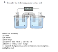 2. Consider the following general voltaic cell:
|Voltmeter
A
E
D
Identify the following:
(a) Anode
(b) Cathode
(c) Salt bridge
(d) Electrode from which e2 leave the cell
(e) Electrode with a positive charge
(f ) Electrode that gains mass as the cell operates (assuming that a
metal plates out)
