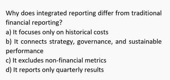 Why does integrated reporting differ from traditional
financial reporting?
a) It focuses only on historical costs
b) It connects strategy, governance, and sustainable
performance
c) It excludes non-financial metrics
d) It reports only quarterly results