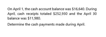 On April 1, the cash account balance was $16,640. During
April, cash receipts totaled $252,930 and the April 30
balance was $11,980.
Determine the cash payments made during April.