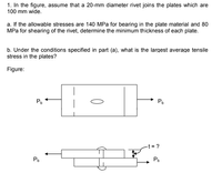 1. In the figure, assume that a 20-mm diameter rivet joins the plates which are
100 mm wide.
a. If the allowable stresses are 140 MPa for bearing in the plate material and 80
MPa for shearing of the rivet, determine the minimum thickness of each plate.
b. Under the conditions specified in part (a), what is the largest average tensile
stress in the plates?
Figure:
P.
PD
-t = ?
