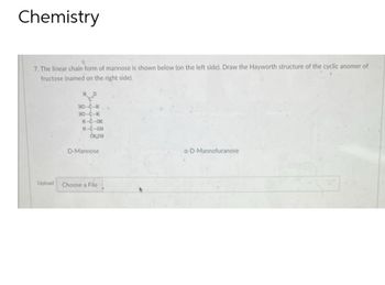 Chemistry
7. The linear chain form of mannose is shown below (on the left side). Draw the Hayworth structure of the cyclic anomer of
fructose (named on the right side).
Upload
HO-C-H
HO-C-
H-C-CH
H-C-OH
CHOH
D-Mannose
Choose a File
a-D-Mannofuranose