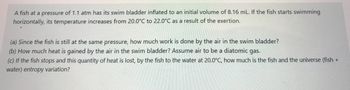 A fish at a pressure of 1.1 atm has its swim bladder inflated to an initial volume of 8.16 mL. If the fish starts swimming
horizontally, its temperature increases from 20.0°C to 22.0°C as a result of the exertion.
(a) Since the fish is still at the same pressure, how much work is done by the air in the swim bladder?
(b) How much heat is gained by the air in the swim bladder? Assume air to be a diatomic gas.
(c) If the fish stops and this quantity of heat is lost, by the fish to the water at 20.0°C, how much is the fish and the universe (fish +
water) entropy variation?