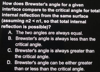 How does Brewster's angle for a given
interface compare to the critical angle for total
internal reflection from the same surface
(assuming n2 < n1, so that total internal
reflection is possible)?
A. The two angles are always equal.
B. Brewster's angle is always less than the
critical angle.
C. Brewster's angle is always greater than
the critical angle.
D. Brewster's angle can be either greater
than or less than the critical angle.