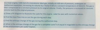 In a heat engine, 3.00 mol of a monatomic ideal gas, initially at 4.00 atm of pressure, undergoes an
isothermal expansion, increasing its volume by a factor 9.50 at a constant temperature of 650.0 K. The gas is
then compressed at a constant pressure to its original volume. Finally, the pressure is increased at constant
volume back to the original pressure.
a) Draw a PV diagram to illustrate the cycle for this engine. Label he axes with numerical values.
b) find the heat flow into or out the gas during each step.
c) Find the entropy change of the gas during the isothermal step.
d) What is the entropy change of the gas for a complete cycle? Is it equal in magnitdre to the entropy change
of the environment per cycle? Explain.