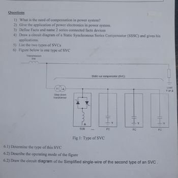 Questions
1) What is the need of compensation in power system?
2) Give the application of power electronics in power system.
3) Define Facts and name 2 series connected facts devices
4) Draw a circuit diagram of a Static Synchronous Series Compensator (SSSC) and gives his
applications.
5) List the two types of SVCs
6) Figure below is one type of SVC
Transmission
line
A
Step-down
transformer
TCR
Static var compensator (SVC)
Fig 1: Type of SVC
I.
Y
FC
Ir
FC
Ir
FC
Load
Y or A
6.1) Determine the type of this SVC
6.2) Describe the operating mode of the figure
6.2) Draw the circuit diagram of the Simplified single-wire of the second type of an SVC.