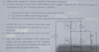 a. What are DC Choppers? Explain what TRC (Time Ratio Control) is
b. A Buck Converter is used with a 2mH inductor and a supply voltage of 15V. The load resistance is
maintained at 1 Q. The switching frequency is 100 kHz.
i. Determine the duty cycle needed for an output voltage of 5V.
ii. Calculate the output supply voltage ripple.
iii. What are the consequences of decreasing the load resistance by 50% (to 0.5 ohms)?
c. Identify the class of converter in the figure and
describe the principle of operation of such a
converter.
d. State a possible application of such a converter.
e. Draw the output waveforms of the current and
voltage and the gate pulses of the choppers.
Indicate on the current waveform the region of
operation of the choppers and diodes.
CH₁
CH₂
AD₂
Chopper
wwwroo
E
+←
Vo