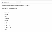 Question 6
>
Suppose proposition g is TRUE and propostion d is FALSE.
Select all the TRUE statements.
OgA ¬d
Od^g
Od → g
O -g Vd
Og V d
nd → g
7g → d
O nd → -g
Og + d
