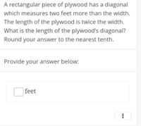 A rectangular piece of plywood has a diagonal
which measures two feet more than the width.
The length of the plywood is twice the width.
What is the length of the plywood's diagonal?
Round your answer to the nearest tenth.
Provide your answer below:
|feet
...
