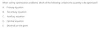 When solving optimization problems, which of the following contains the quantity to be optimized?
A. Primary equation
B. Secondary equation
C. Auxiliary equation
D. Optimal equation
E. Depends on the given
