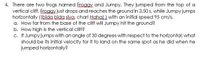 4. There are two frogs named Eroggy and Jumpy. They jumped from the top of a
vertical cliff. Froggy just drops and reaches the ground in 3.50 s, while Jumpy jumps
horizontally ((bida bida siya, char! Hahall with an initial speed 95 cm/s.
a. How far from the base of the cliff will Jumpy hit the ground?
b. How high is the vertical cliff?
c. If Jumpy jumps with an angle of 30 degrees with respect to the horizontal, what
should be its initial velocity for it to land on the same spot as he did when he
jumped horizontally?
