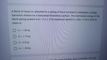 A block of mass m, attached to a spring of force constant k, undergoes a simple
harmonic motion on a horizontal frictionless surface. The mechanical energy of the
block-spring system is E = 2.3 J. If its maximum speed is v_max = 2 m/s, then its
mass is:
Om = 1.28 kg
m = 1.15 kg
m = 0.8 kg
Om = 1.38 kg
ted by the wave function: y(x,t) = A sin (kx - wt + p).