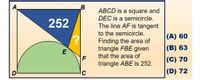 A,
B
ABCD is a square and
DEC is a semicircle.
252
The line AF is tangent
to the semicircle.
|(A) 60
Finding the area of
triangle FBE given
that the area of
|(B) 63
(C) 70
triangle ABE is 252.
C
|(D) 72
