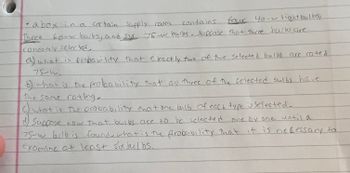 **Problem Statement:**

A box in a certain supply room contains four 40-watt lightbulbs, three 60-watt bulbs, and six 75-watt bulbs. Suppose that three bulbs are randomly selected.

a) What is the probability that exactly two of the selected bulbs are rated 75 watts?

b) What is the probability that all three of the selected bulbs have the same rating?

c) What is the probability that one bulb of each type is selected?

d) Suppose now that bulbs are to be selected one by one until a 75-watt bulb is found. What is the probability that it is necessary to examine at least six bulbs?