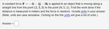 A constant force F = −4i - 4j – 3k is applied to an object that is moving along a
straight line from the point (2, 3, 3) to the point (0, 5, 1). Find the work done if the
distance is measured in meters and the force in newtons. Include units in your answer.
(Note, units are case sensative. Clicking on the link units will give a list of units.)
Answer =