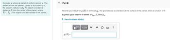 Consider a spherical planet of uniform density p. The
distance from the planet's center to its surface (i.e.,
the planet's radius) is Rp. An object is located a
distance R from the center of the planet, where
R< Rp. (The object is located inside of the planet.)
Part B
Rewrite your result for g (R) in terms of gp, the gravitational acceleration at the surface of the planet, times a function of R.
Express your answer in terms of gp, R, and Rp.
► View Available Hint(s)
g (R) =
VE ΑΣΦ
?