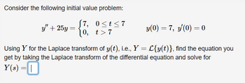 Consider the following initial value problem:
0≤t≤7
t>7
y" + 25y =
(7,
10,
y(0) = 7, y'(0) = 0
Using Y for the Laplace transform of y(t), i.e., Y = L{y(t)}, find the equation you
get by taking the Laplace transform of the differential equation and solve for
Y(s) =