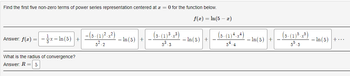 Find the first five non-zero terms of power series representation centered at x = 0 for the function below.
f(x) = ln(5 - x)
Answer: f(x) = -x-In (5) +
What is the radius of convergence?
Answer: R = 5
-(3-(1)²-x²)
5².2
-In (5)
(5-(1) ³-x³)
5³.3
- In (5) +
(5-(1) 4-x²)
54.4
In(5) +
(5-(1) ³ - x³)
55.5
- In (5)+...