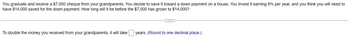 You graduate and receive a $7,000 cheque from your grandparents. You decide to save it toward a down payment on a house. You invest it earning 8% per year, and you think you will need to
have $14,000 saved for the down payment. How long will it be before the $7,000 has grown to $14,000?
To double the money you received from your grandparents, it will take
years. (Round to one decimal place.)