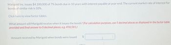 Marigold Inc. issues $4,100,000 of 7% bonds due in 10 years with interest payable at year-end. The current market rate of interest for
bonds of similar risk is 10%.
Click here to view factor tables.
What amount will Marigold receive when it issues the bonds? (For calculation purposes, use 5 decimal places as displayed in the factor table
provided and final answer to O decimal places, e.g. 458,581.)
Amount received by Marigold when bonds were issued
$
10822