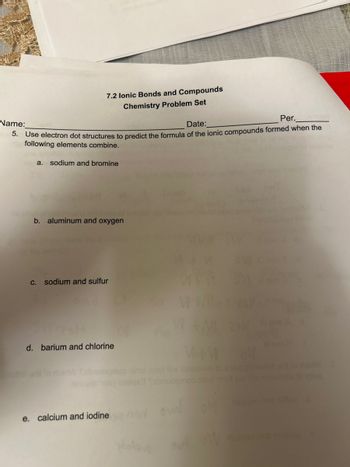 Name:
7.2 Ionic Bonds and Compounds
Chemistry Problem Set
Date:
Per.
5. Use electron dot structures to predict the formula of the ionic compounds formed when the
following elements combine.
a. sodium and bromine
b. aluminum and oxygen
c. sodium and sulfur
d. barium and chlorine
e. calcium and iodine