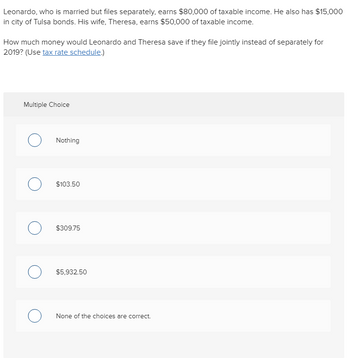 Leonardo, who is married but files separately, earns $80,000 of taxable income. He also has $15,000
in city of Tulsa bonds. His wife, Theresa, earns $50,000 of taxable income.
How much money would Leonardo and Theresa save if they file jointly instead of separately for
2019? (Use tax rate schedule.)
Multiple Choice
Nothing
O $103.50
о
$309.75
$5,932.50
None of the choices are correct.