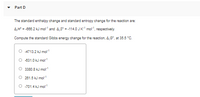 Part D
The standard enthalpy change and standard entropy change for the reaction are:
AH = -668.2 kJ mol" and 4,5° = -114.0 JK mot", respectively.
Compute the standard Gibbs energy change for the reaction, 4,G°, at 35.5 °C.
O 4713.2 kJ mol
O 831.0 kJ mol
O 3380.8 kJ mo
O 261.5 kJ mol
O -701.4 kJ mol
