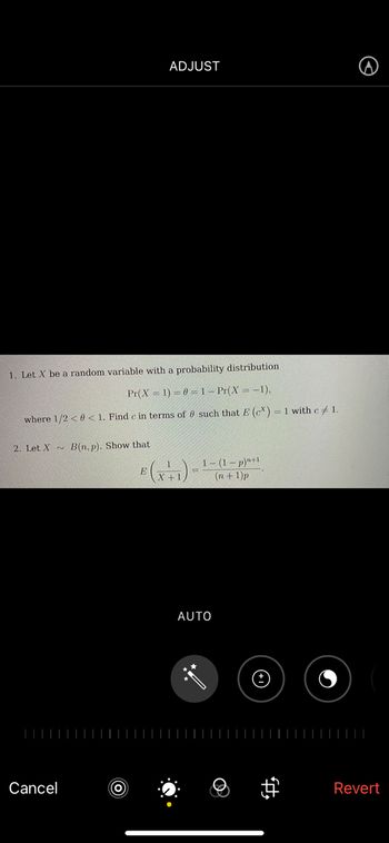 ADJUST
1. Let X be a random variable with a probability distribution
Pr(X= 1)=0=1-Pr(X=-1),
where 1/2 <0 < 1. Find c in terms of such that E (c) = 1 with c# 1.
2. Let X B(n, p). Show that
E (x+1)
Cancel
=
1-(1-p)"+1
(n+1)p
AUTO
ft.
Revert