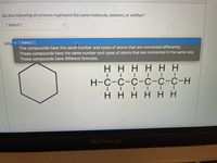 Do the following structures represent the same molecule, isomers, or neither?
[ Select ]
v [Select ]
The compounds have the same humber and types of atoms that are connected differently.
These compounds have the same number and types of atoms that are connected in the same way.
These compounds have different formulas.
Why
нннн нн
| | | I| I
Н-с-с-с-с-с-с-н
| | | I |
нннн нн
MacBook Air
