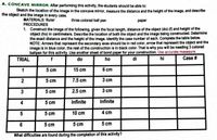 A. CONCAVE MIRROR: After performing this activity, the students should be able to:
Sketch the location of the image in the concave mirror, measure the distance and the height of the image, and describe
the object and the image in every case.
MATERIALS: Ruler
PROCEDURES
1. Construct the image of the following, given the focal length, distance of the object (do) (f) and height of the
object (ho) in centimeters. Describe the location of both the object and the image being constructed. Determine
the exact distance and the height of the image. identify the case number of each. Complete the table below.
NOTE: Arrows that represent the secondary axes should be in red color, arrow that represent the object and the
image is in blue color, the rest of the construction is in black color. That is why you will be needing 3 colored
ballpen for this activity. Use another sheet of bond paper for your construction. Use accurate maeasure.
three colored ball pen
раper
TRIAL
f
do
ho
di
hi
Case #
1
5 cm
15 cm
6 cm
5 cm
7.5 cm
3 cm
3
5 cm
2.5 cm
3 cm
4
5 cm
Infinite
Infinite
5 cm
10 cm
4 cm
6
5 cm
5 cm
5 cm
What difficulties are found during the completion of this activity?
